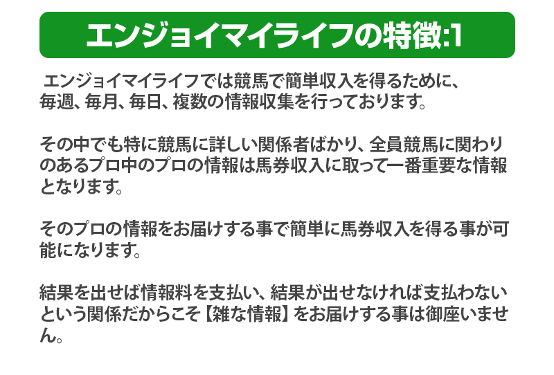 
              エンジョイマイライフの特徴:1 エンジョイマイライフでは競馬でエンジョイマイライフでは競馬で簡単収入を得るために、
              毎週、毎月、毎日、複数の情報収集を行っております。
              その中でも特に競馬に詳しい関係者ばかり、全員競馬に関わりのあるプロ中のプロの情報は馬券収入に取って一番重要な情報となります。
              そのプロの情報をお届けする事で簡単に馬券収入を得る事が可能になります。
              結果を出せば情報料を支払い、結果が出せなければ支払わないという関係だからこそ【雑な情報】をお届けする事は御座いません。