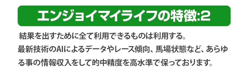 結果を出すために全て利用できるものは利用する。
              最新技術のAIによるデータやレース傾向、馬場状態など、あらゆる事の情報収入をして的中精度を高水準で保っております。