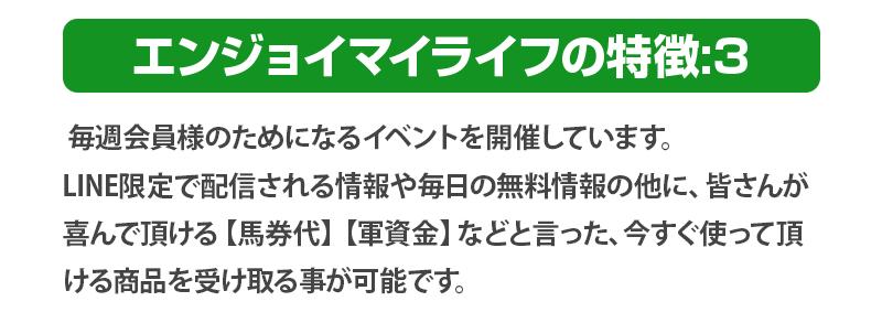 毎週会員様のためになるイベントを開催しています。
              LINE限定で配信される情報や毎日の無料情報の他に、皆さんが喜んで頂ける【馬券代】【軍資金】などと言った、今すぐ使って頂ける商品を受け取る事が可能です。